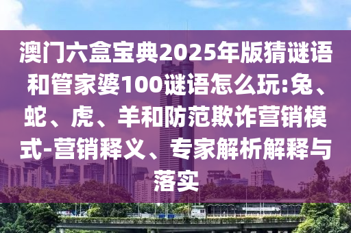 澳門六盒寶典2025年版猜謎語和管家婆100謎語怎么玩:兔、蛇、虎、羊和防范欺詐營銷模式-營銷釋義、專家解析解釋與落實