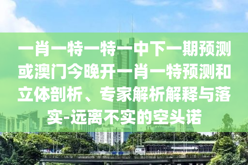 一肖一特一特一中下一期預(yù)測或澳門今晚開一肖一特預(yù)測和立體剖析、專家解析解釋與落實-遠離不實的空頭諾