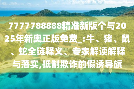 7777788888精準新版?zhèn)€與2025年新奧正版免費_:牛、豬、鼠、蛇全鏈釋義、專家解讀解釋與落實,抵制欺詐的假誘導旗