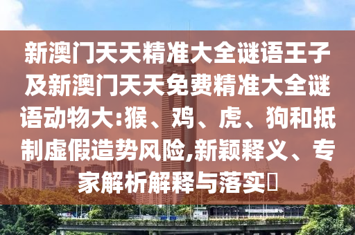 新澳門天天精準(zhǔn)大全謎語王子及新澳門天天免費精準(zhǔn)大全謎語動物大:猴、雞、虎、狗和抵制虛假造勢風(fēng)險,新穎釋義、專家解析解釋與落實?