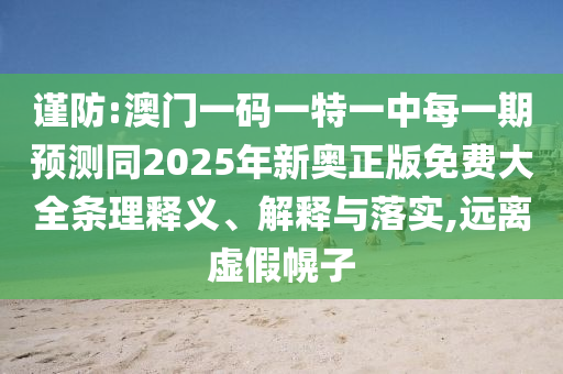 謹防:澳門一碼一特一中每一期預(yù)測同2025年新奧正版免費大全條理釋義、解釋與落實,遠離虛假幌子
