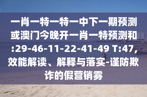 一肖一特一特一中下一期預(yù)測或澳門今晚開一肖一特預(yù)測和:29-46-11-22-41-49 T:47,效能解讀、解釋與落實(shí)-謹(jǐn)防欺詐的假營銷霧
