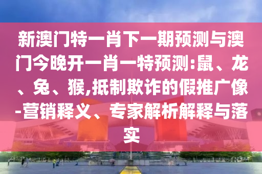 新澳門特一肖下一期預(yù)測與澳門今晚開一肖一特預(yù)測:鼠、龍、兔、猴,抵制欺詐的假推廣像-營銷釋義、專家解析解釋與落實(shí)