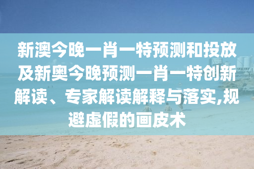新澳今晚一肖一特預測和投放及新奧今晚預測一肖一特創(chuàng)新解讀、專家解讀解釋與落實,規(guī)避虛假的畫皮術(shù)