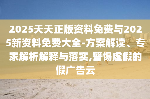 2025天天正版資料免費(fèi)與2025新資料免費(fèi)大全-方案解讀、專家解析解釋與落實(shí),警惕虛假的假?gòu)V告云