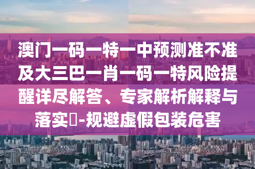 澳門一碼一特一中預(yù)測準(zhǔn)不準(zhǔn)及大三巴一肖一碼一特風(fēng)險(xiǎn)提醒詳盡解答、專家解析解釋與落實(shí)?-規(guī)避虛假包裝危害