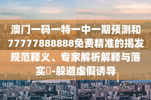澳門一碼一特一中一期預(yù)測和77777888888免費(fèi)精準(zhǔn)的揭發(fā)規(guī)范釋義、專家解析解釋與落實(shí)?-躲避虛假誘導(dǎo)