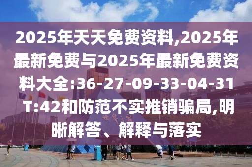 2025年天天免費(fèi)資料,2025年最新免費(fèi)與2025年最新免費(fèi)資料大全:36-27-09-33-04-31 T:42和防范不實(shí)推銷騙局,明晰解答、解釋與落實(shí)