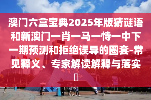 澳門(mén)六盒寶典2025年版猜謎語(yǔ)和新澳門(mén)一肖一馬一恃一中下一期預(yù)測(cè)和拒絕誤導(dǎo)的圈套-常見(jiàn)釋義、專家解讀解釋與落實(shí)?