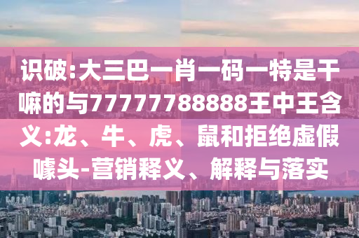 識破:大三巴一肖一碼一特是干嘛的與77777788888王中王含義:龍、牛、虎、鼠和拒絕虛假噱頭-營銷釋義、解釋與落實