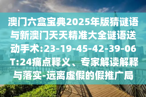澳門六盒寶典2025年版猜謎語(yǔ)與新澳門天天精準(zhǔn)大全謎語(yǔ)送動(dòng)手術(shù):23-19-45-42-39-06 T:24痛點(diǎn)釋義、專家解讀解釋與落實(shí)-遠(yuǎn)離虛假的假推廣局