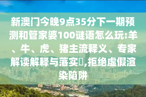 新澳門今晚9點35分下一期預測和管家婆100謎語怎么玩:羊、牛、虎、豬主流釋義、專家解讀解釋與落實?,拒絕虛假渲染陷阱