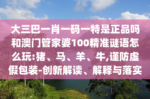 大三巴一肖一碼一特是正品嗎和澳門管家婆100精準(zhǔn)謎語怎么玩:豬、馬、羊、牛,謹(jǐn)防虛假包裝-創(chuàng)新解讀、解釋與落實(shí)