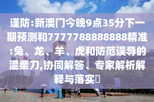 謹(jǐn)防:新澳門今晚9點(diǎn)35分下一期預(yù)測(cè)和7777788888888精準(zhǔn):兔、龍、羊、虎和防范誤導(dǎo)的溫柔刀,協(xié)同解答、專家解析解釋與落實(shí)?