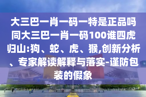 大三巴一肖一碼一特是正品嗎同大三巴一肖一碼100誰四虎歸山:狗、蛇、虎、猴,創(chuàng)新分析、專家解讀解釋與落實(shí)-謹(jǐn)防包裝的假象