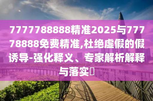 7777788888精準(zhǔn)2025與77778888免費精準(zhǔn),杜絕虛假的假誘導(dǎo)-強(qiáng)化釋義、專家解析解釋與落實?