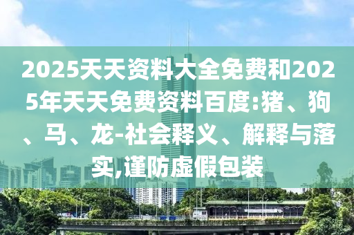 2025天天資料大全免費和2025年天天免費資料百度:豬、狗、馬、龍-社會釋義、解釋與落實,謹防虛假包裝