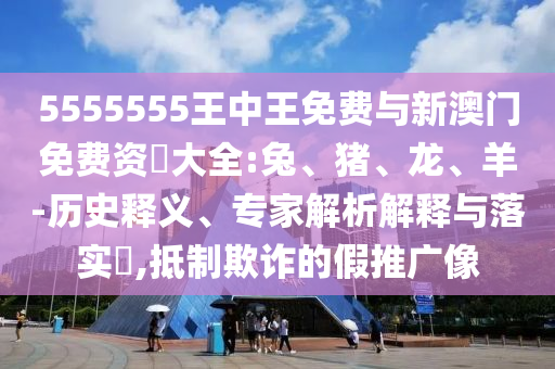 5555555王中王免費與新澳門免費資枓大全:兔、豬、龍、羊-歷史釋義、專家解析解釋與落實?,抵制欺詐的假推廣像