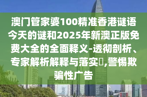 澳門管家婆100精準香港謎語今天的謎和2025年新澳正版免費大全的全面釋義-透徹剖析、專家解析解釋與落實?,警惕欺騙性廣告