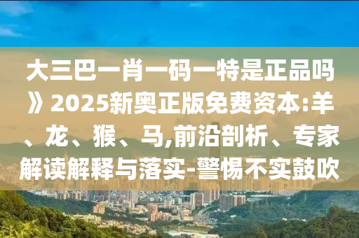 大三巴一肖一碼一特是正品嗎》2025新奧正版免費(fèi)資本:羊、龍、猴、馬,前沿剖析、專家解讀解釋與落實(shí)-警惕不實(shí)鼓吹