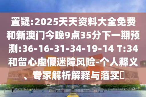 置疑:2025天天資料大全免費(fèi)和新澳門(mén)今晚9點(diǎn)35分下一期預(yù)測(cè):36-16-31-34-19-14 T:34和留心虛假迷障風(fēng)險(xiǎn)-個(gè)人釋義、專(zhuān)家解析解釋與落實(shí)?