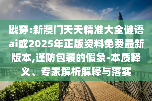 戳穿:新澳門(mén)天天精準(zhǔn)大全謎語(yǔ)ai或2025年正版資料免費(fèi)最新版本,謹(jǐn)防包裝的假象-本質(zhì)釋義、專(zhuān)家解析解釋與落實(shí)
