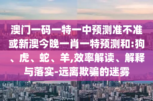 澳門一碼一特一中預(yù)測準(zhǔn)不準(zhǔn)或新澳今晚一肖一特預(yù)測和:狗、虎、蛇、羊,效率解讀、解釋與落實-遠(yuǎn)離欺騙的迷霧