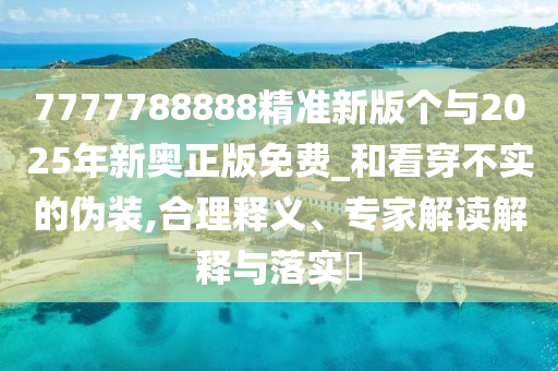 7777788888精準(zhǔn)新版?zhèn)€與2025年新奧正版免費(fèi)_和看穿不實(shí)的偽裝,合理釋義、專家解讀解釋與落實(shí)?