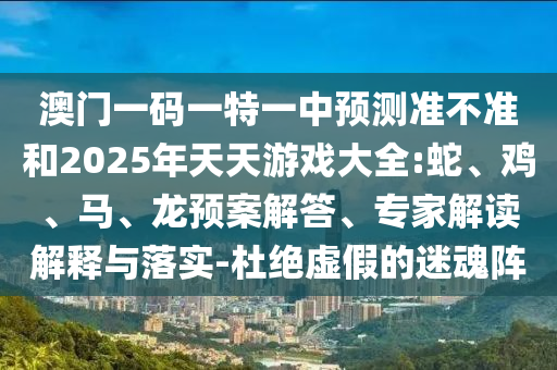 澳門一碼一特一中預(yù)測準(zhǔn)不準(zhǔn)和2025年天天游戲大全:蛇、雞、馬、龍預(yù)案解答、專家解讀解釋與落實(shí)-杜絕虛假的迷魂陣