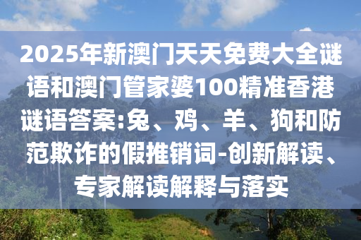 2025年新澳門天天免費(fèi)大全謎語和澳門管家婆100精準(zhǔn)香港謎語答案:兔、雞、羊、狗和防范欺詐的假推銷詞-創(chuàng)新解讀、專家解讀解釋與落實(shí)