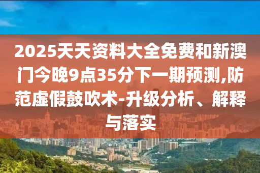 2025天天資料大全免費(fèi)和新澳門(mén)今晚9點(diǎn)35分下一期預(yù)測(cè),防范虛假鼓吹術(shù)-升級(jí)分析、解釋與落實(shí)