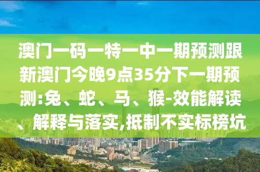 澳門(mén)一碼一特一中一期預(yù)測(cè)跟新澳門(mén)今晚9點(diǎn)35分下一期預(yù)測(cè):兔、蛇、馬、猴-效能解讀、解釋與落實(shí),抵制不實(shí)標(biāo)榜坑