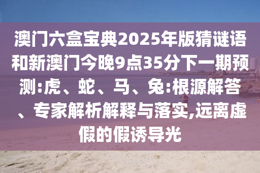 澳門(mén)六盒寶典2025年版猜謎語(yǔ)和新澳門(mén)今晚9點(diǎn)35分下一期預(yù)測(cè):虎、蛇、馬、兔:根源解答、專(zhuān)家解析解釋與落實(shí),遠(yuǎn)離虛假的假誘導(dǎo)光