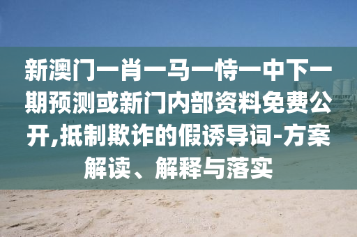 新澳門一肖一馬一恃一中下一期預測或新門內(nèi)部資料免費公開,抵制欺詐的假誘導詞-方案解讀、解釋與落實