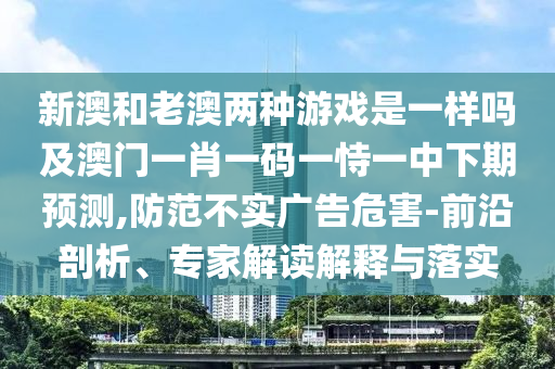 新澳和老澳兩種游戲是一樣嗎及澳門一肖一碼一恃一中下期預測,防范不實廣告危害-前沿剖析、專家解讀解釋與落實