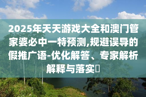 2025年天天游戲大全和澳門管家婆必中一特預測,規(guī)避誤導的假推廣語-優(yōu)化解答、專家解析解釋與落實?