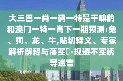 大三巴一肖一碼一特是干嘛的和澳門一特一肖下一期預(yù)測:兔、狗、龍、牛,貼切釋義、專家解析解釋與落實(shí)?-規(guī)避不實(shí)誘導(dǎo)迷宮