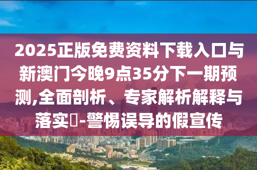 2025正版免費(fèi)資料下載入口與新澳門今晚9點(diǎn)35分下一期預(yù)測(cè),全面剖析、專家解析解釋與落實(shí)?-警惕誤導(dǎo)的假宣傳