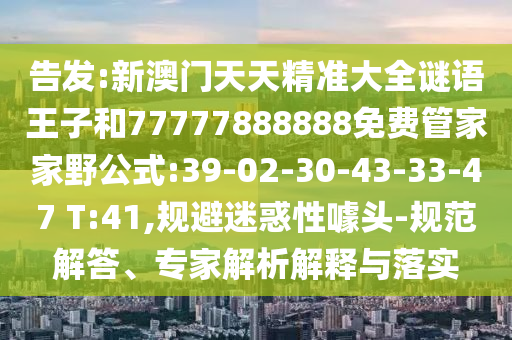 告發(fā):新澳門天天精準(zhǔn)大全謎語(yǔ)王子和77777888888免費(fèi)管家家野公式:39-02-30-43-33-47 T:41,規(guī)避迷惑性噱頭-規(guī)范解答、專家解析解釋與落實(shí)