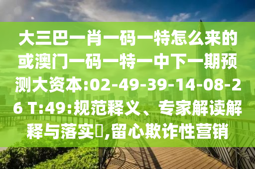 大三巴一肖一碼一特怎么來(lái)的或澳門一碼一特一中下一期預(yù)測(cè)大資本:02-49-39-14-08-26 T:49:規(guī)范釋義、專家解讀解釋與落實(shí)?,留心欺詐性營(yíng)銷