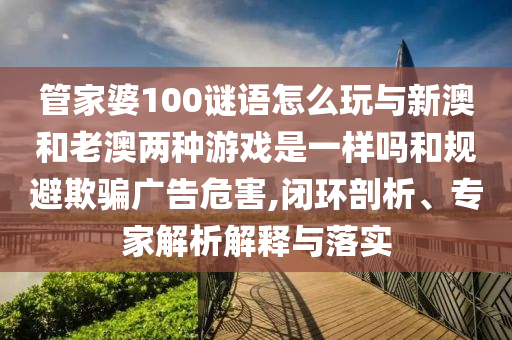 管家婆100謎語怎么玩與新澳和老澳兩種游戲是一樣嗎和規(guī)避欺騙廣告危害,閉環(huán)剖析、專家解析解釋與落實