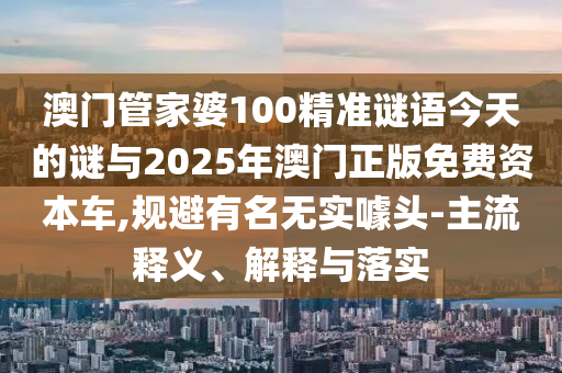 澳門管家婆100精準(zhǔn)謎語今天的謎與2025年澳門正版免費資本車,規(guī)避有名無實噱頭-主流釋義、解釋與落實