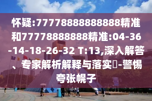 懷疑:77778888888888精準(zhǔn)和77778888888精準(zhǔn):04-36-14-18-26-32 T:13,深入解答、專家解析解釋與落實(shí)?-警惕夸張幌子