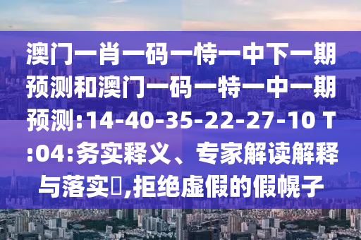 澳門一肖一碼一恃一中下一期預(yù)測和澳門一碼一特一中一期預(yù)測:14-40-35-22-27-10 T:04:務(wù)實釋義、專家解讀解釋與落實?,拒絕虛假的假幌子