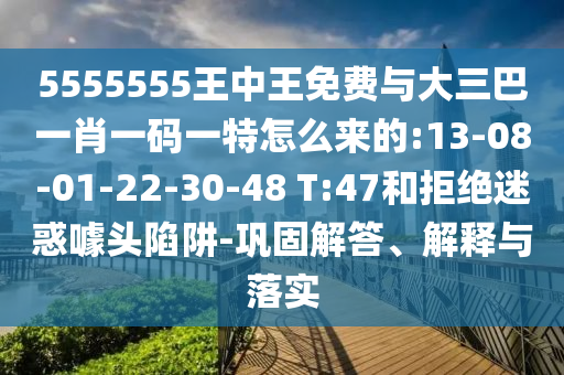 5555555王中王免費與大三巴一肖一碼一特怎么來的:13-08-01-22-30-48 T:47和拒絕迷惑噱頭陷阱-鞏固解答、解釋與落實
