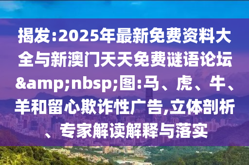 揭發(fā):2025年最新免費資料大全與新澳門天天免費謎語論壇&nbsp;圖:馬、虎、牛、羊和留心欺詐性廣告,立體剖析、專家解讀解釋與落實