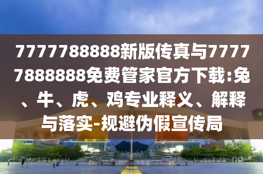 7777788888新版?zhèn)髡媾c77777888888免費管家官方下載:兔、牛、虎、雞專業(yè)釋義、解釋與落實-規(guī)避偽假宣傳局