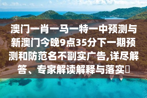 澳門一肖一馬一特一中預(yù)測與新澳門今晚9點35分下一期預(yù)測和防范名不副實廣告,詳盡解答、專家解讀解釋與落實?