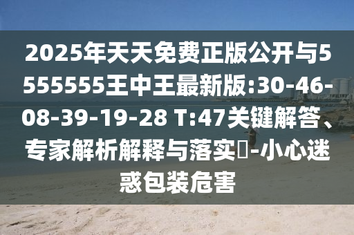 2025年天天免費正版公開與5555555王中王最新版:30-46-08-39-19-28 T:47關(guān)鍵解答、專家解析解釋與落實?-小心迷惑包裝危害