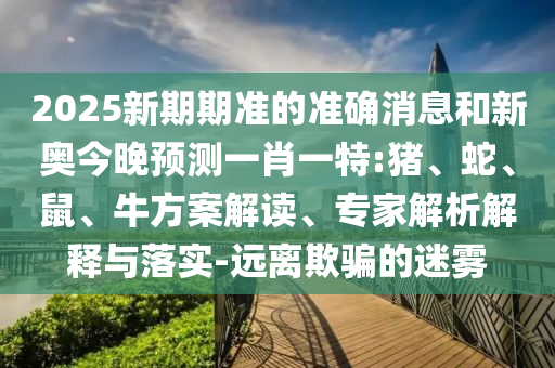 2025新期期準(zhǔn)的準(zhǔn)確消息和新奧今晚預(yù)測一肖一特:豬、蛇、鼠、牛方案解讀、專家解析解釋與落實-遠離欺騙的迷霧